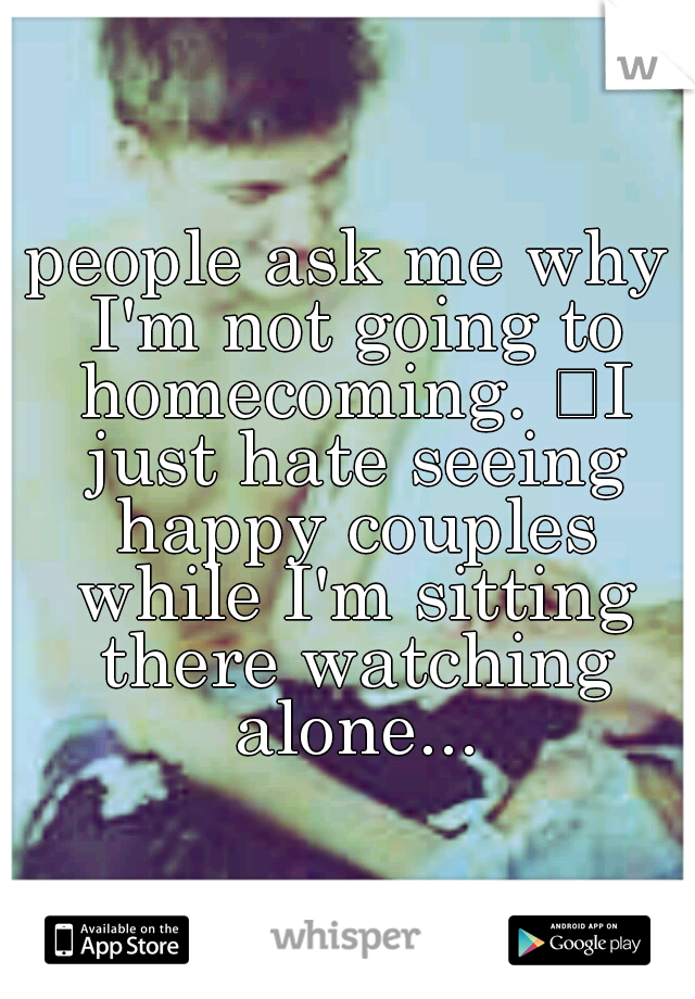 people ask me why I'm not going to homecoming. 
I just hate seeing happy couples while I'm sitting there watching alone...