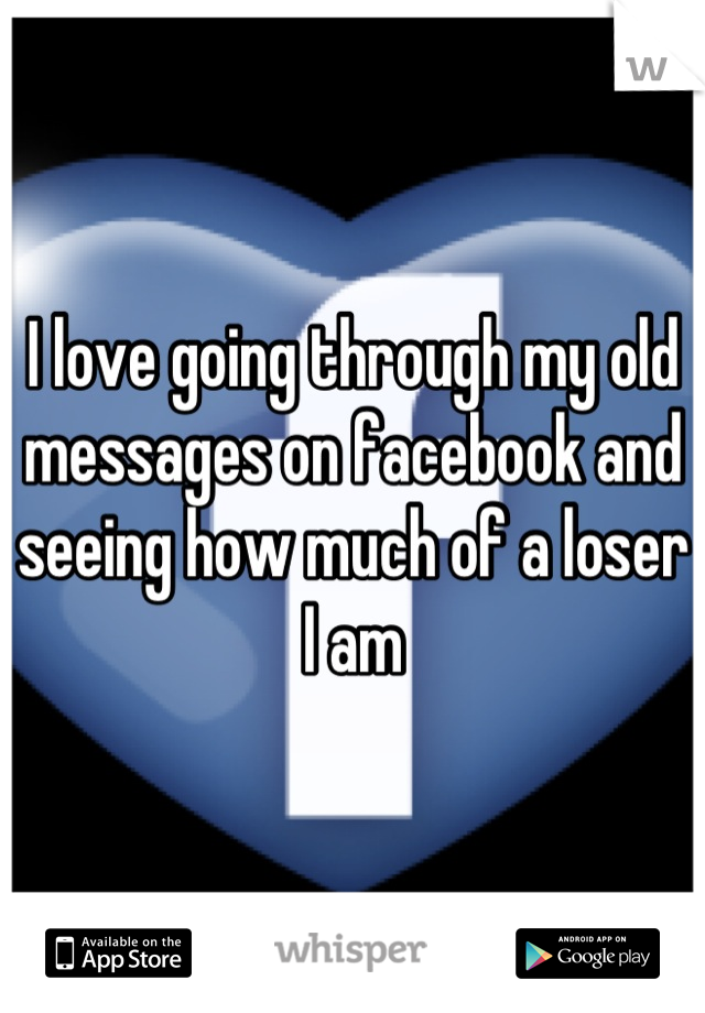 I love going through my old messages on facebook and seeing how much of a loser I am