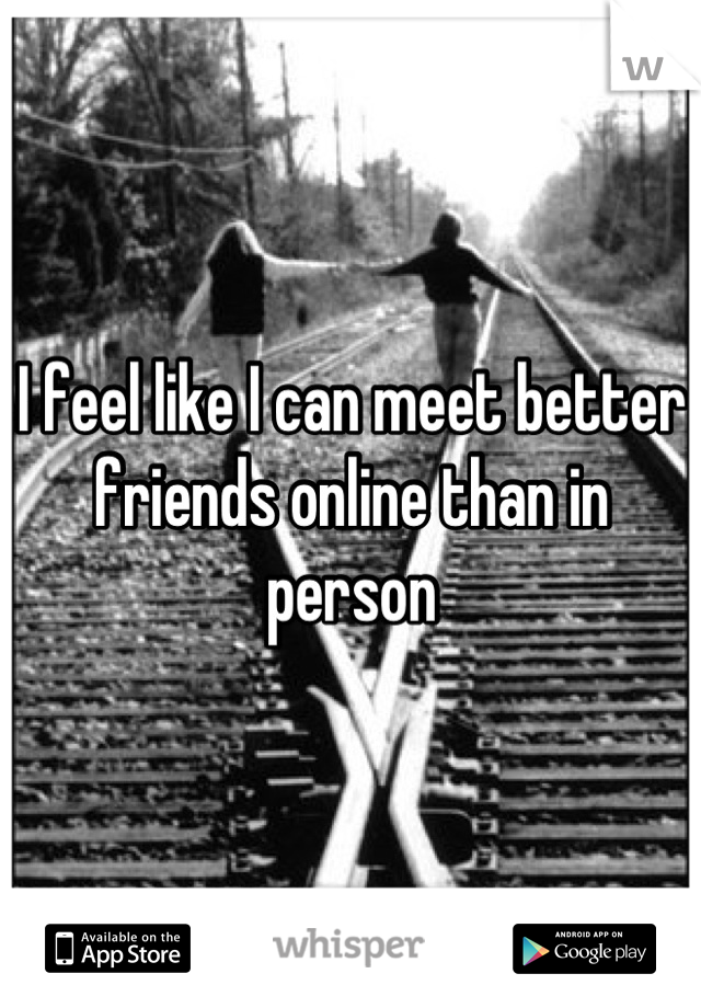 I feel like I can meet better friends online than in person