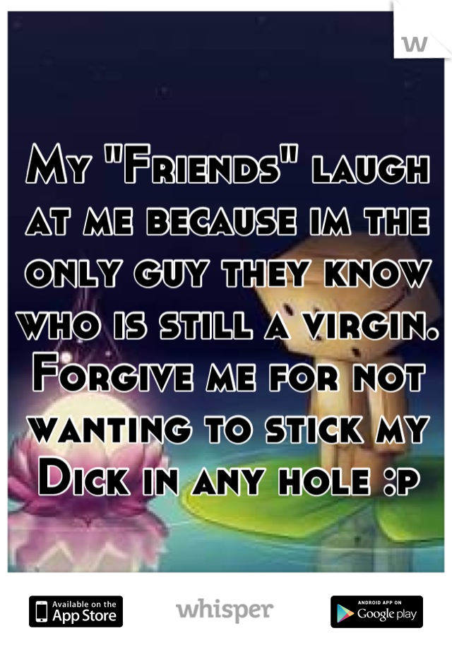 My "Friends" laugh at me because im the only guy they know who is still a virgin. Forgive me for not wanting to stick my Dick in any hole :p