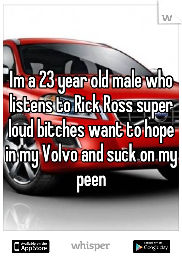 Im a 23 year old male who listens to Rick Ross super loud bitches want to hope in my Volvo and suck on my peen