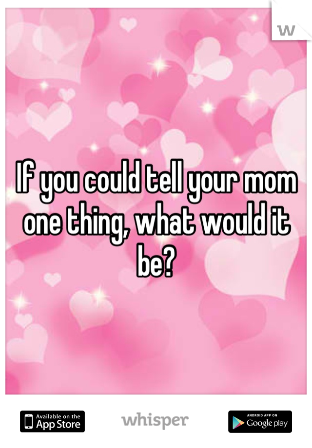 If you could tell your mom one thing, what would it be?