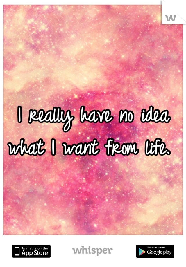 I really have no idea what I want from life. 
