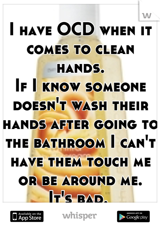 I have OCD when it comes to clean hands. 
If I know someone doesn't wash their hands after going to the bathroom I can't have them touch me or be around me. 
It's bad. 