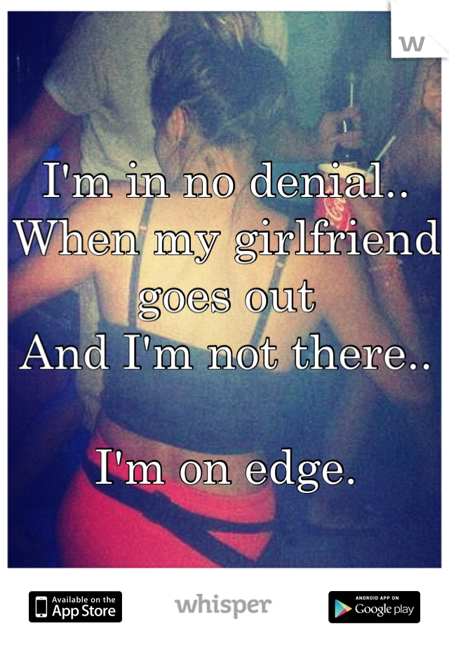 I'm in no denial..
When my girlfriend goes out 
And I'm not there..

I'm on edge.