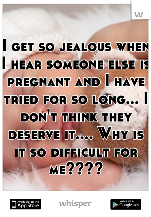 I get so jealous when I hear someone else is pregnant and I have tried for so long... I don't think they deserve it.... Why is it so difficult for me????