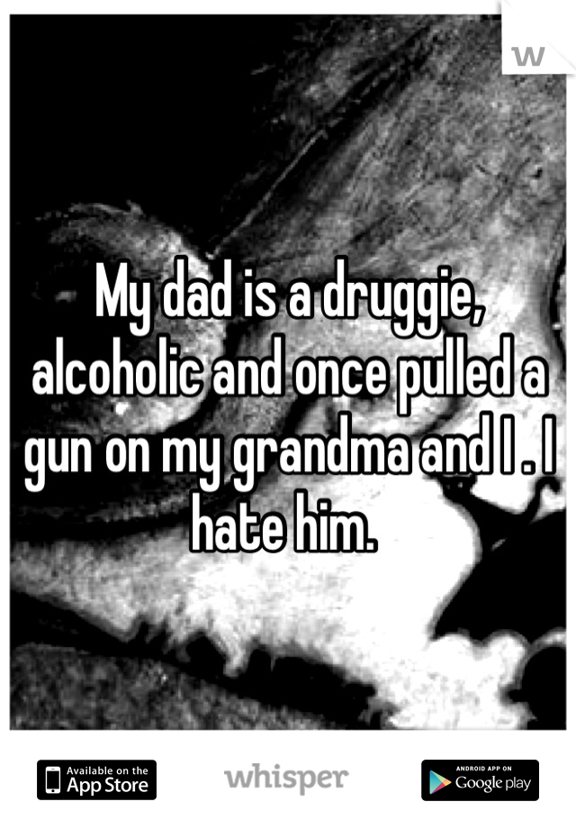 My dad is a druggie, alcoholic and once pulled a gun on my grandma and I . I hate him. 