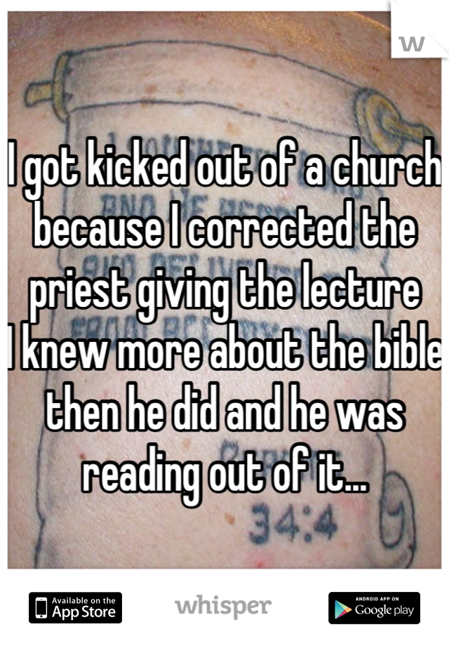 I got kicked out of a church because I corrected the priest giving the lecture 
I knew more about the bible then he did and he was reading out of it...