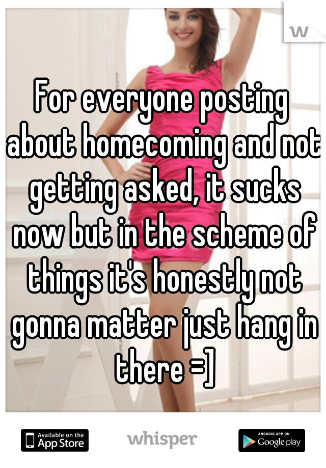 For everyone posting about homecoming and not getting asked, it sucks now but in the scheme of things it's honestly not gonna matter just hang in there =]