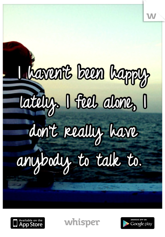 I haven't been happy lately. I feel alone, I don't really have anybody to talk to. 