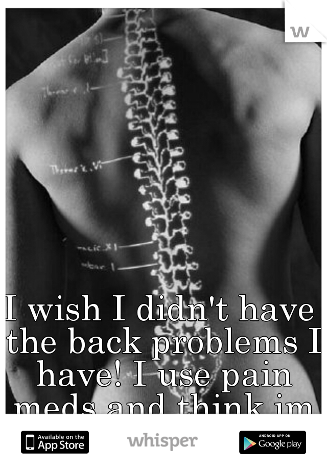 I wish I didn't have the back problems I have! I use pain meds and think im addicted