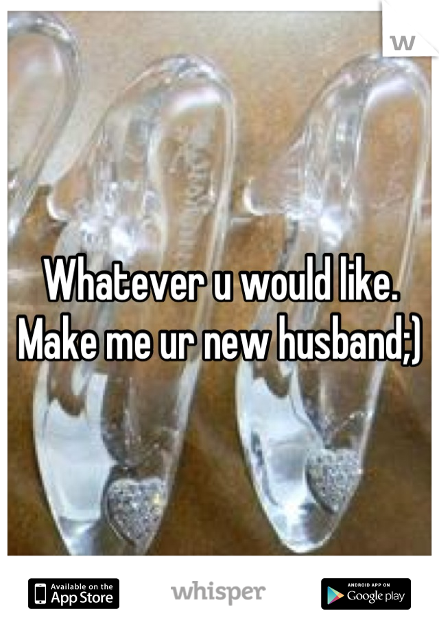Whatever u would like. Make me ur new husband;)