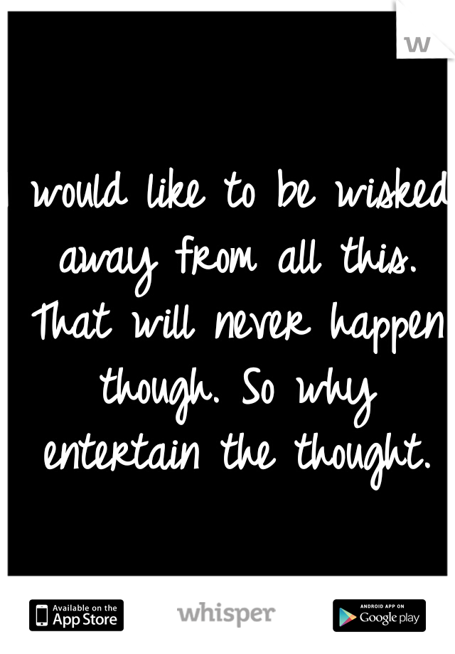 I would like to be wisked away from all this. That will never happen though. So why entertain the thought.