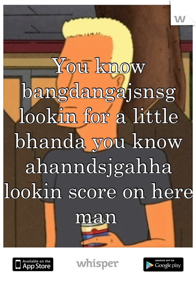 You know bangdangajsnsg lookin for a little bhanda you know ahanndsjgahha lookin score on here man 