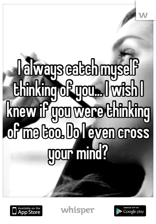 I always catch myself thinking of you... I wish I knew if you were thinking of me too. Do I even cross your mind?