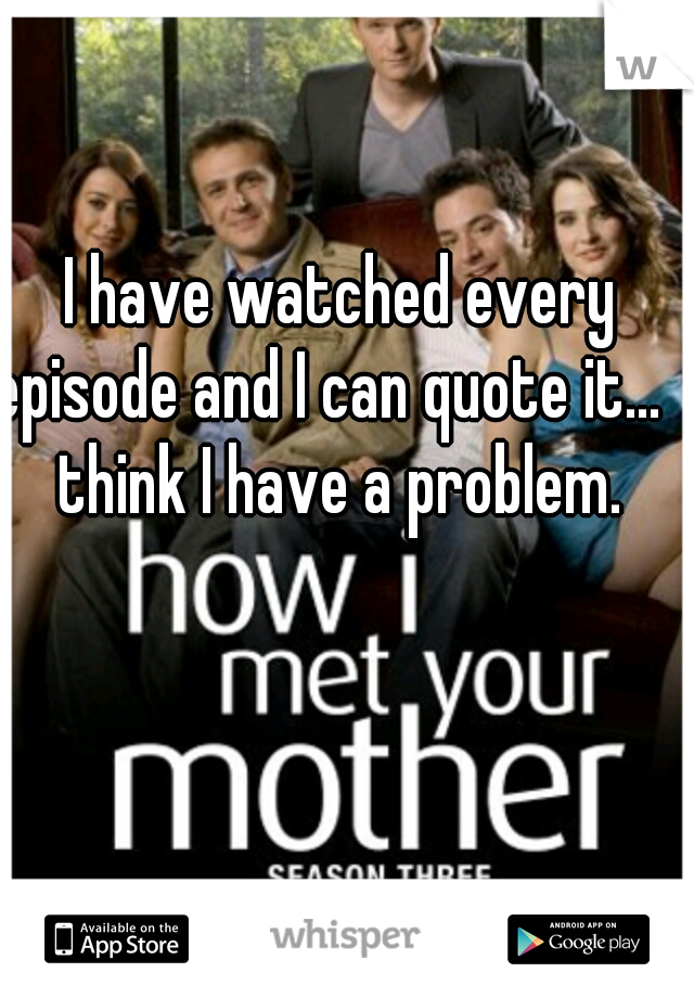 I have watched every episode and I can quote it...  I think I have a problem. 