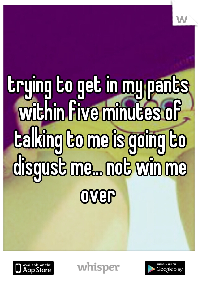 trying to get in my pants within five minutes of talking to me is going to disgust me... not win me over 