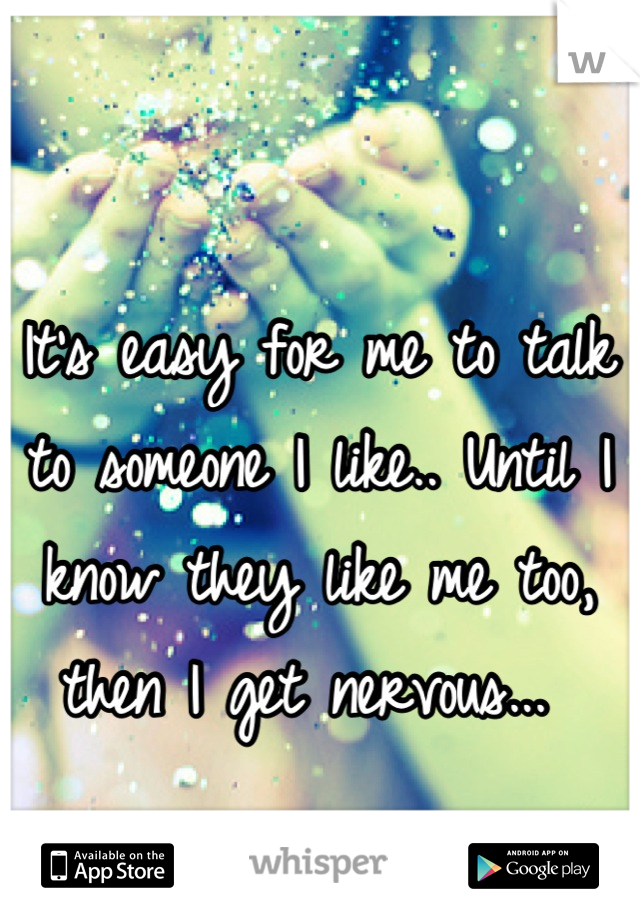 It's easy for me to talk to someone I like.. Until I know they like me too, then I get nervous... 
