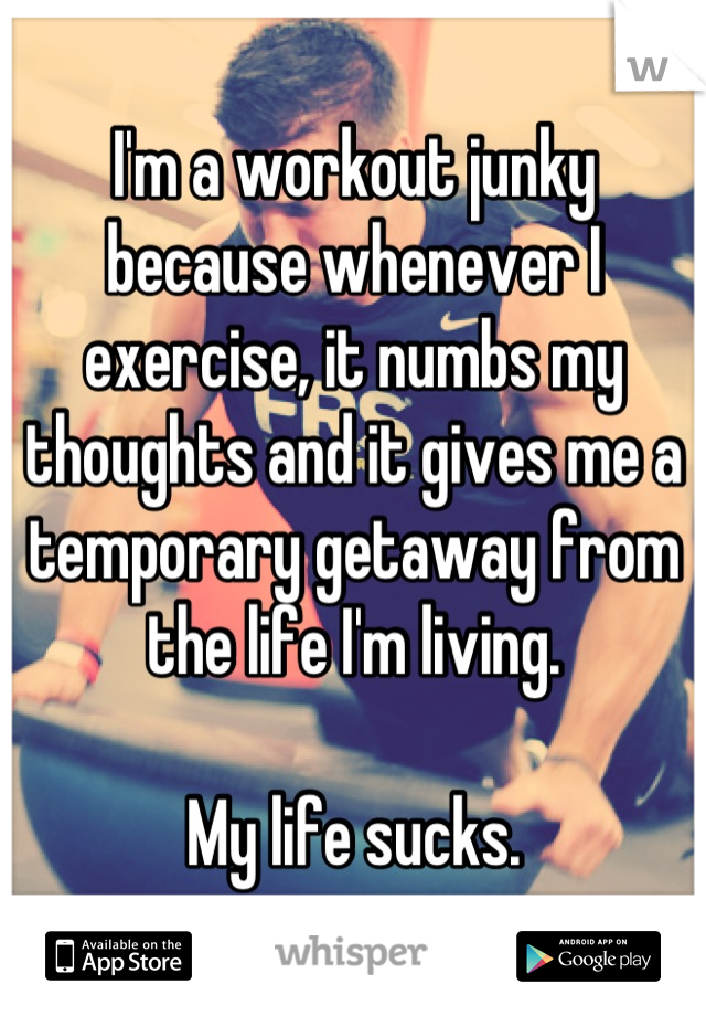 I'm a workout junky because whenever I exercise, it numbs my thoughts and it gives me a temporary getaway from the life I'm living.

My life sucks.