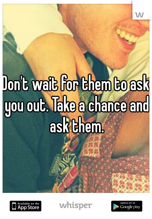 Don't wait for them to ask you out. Take a chance and ask them.