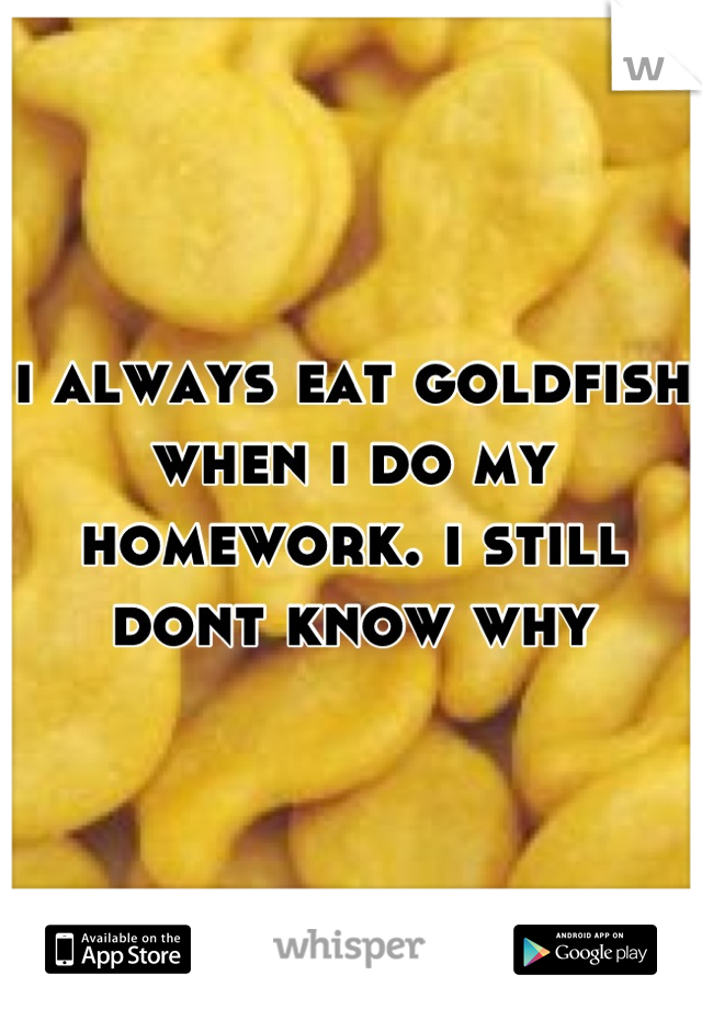 i always eat goldfish when i do my homework. i still dont know why