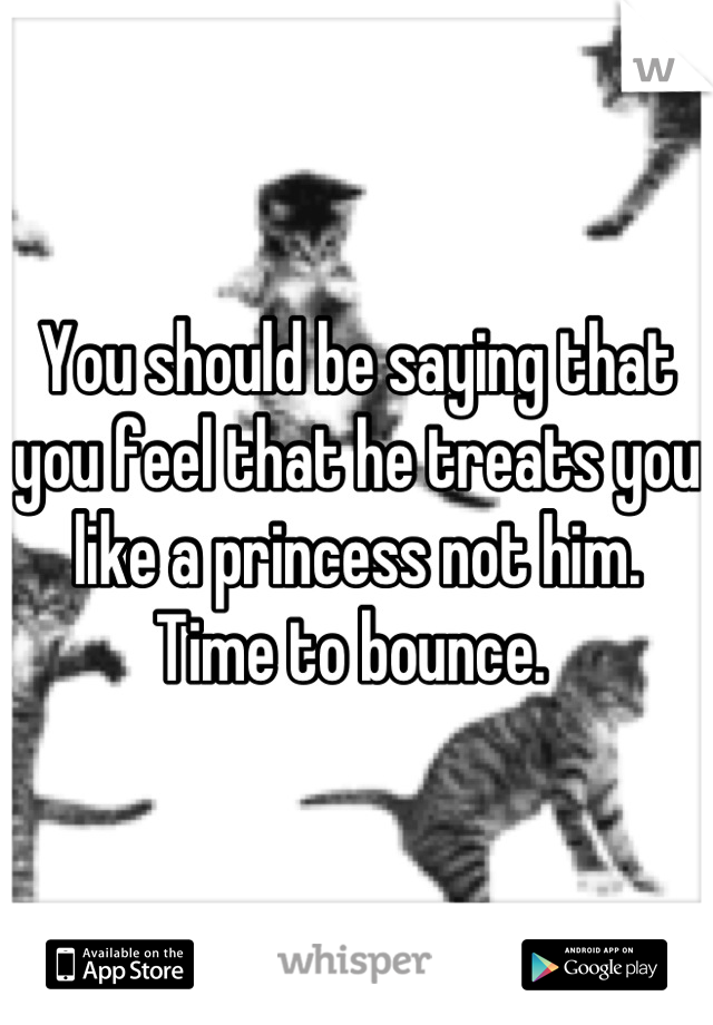 You should be saying that you feel that he treats you like a princess not him. Time to bounce. 