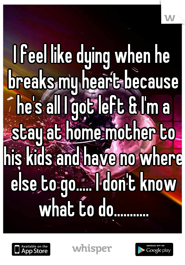 I feel like dying when he breaks my heart because he's all I got left & I'm a stay at home mother to his kids and have no where else to go..... I don't know what to do...........