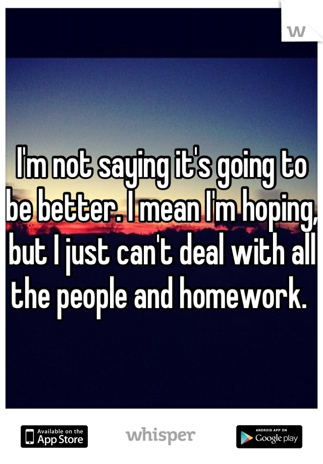 I'm not saying it's going to be better. I mean I'm hoping, but I just can't deal with all the people and homework. 