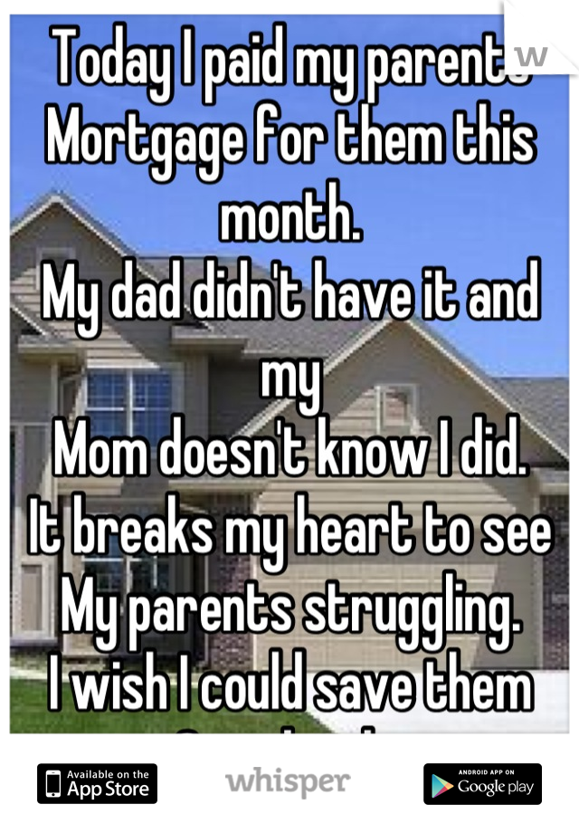Today I paid my parents 
Mortgage for them this month.
My dad didn't have it and my
Mom doesn't know I did.
It breaks my heart to see 
My parents struggling.
I wish I could save them
Completely.