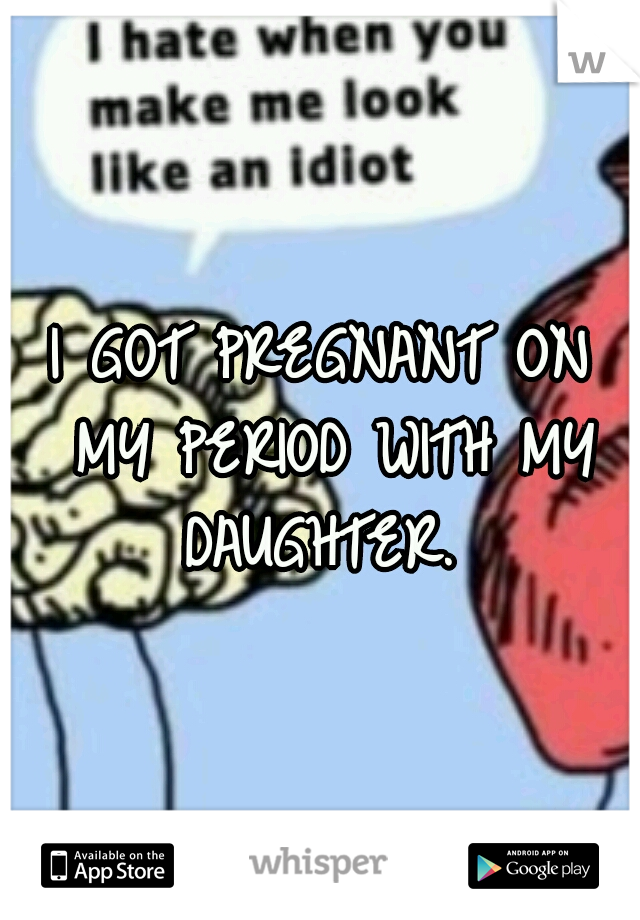 I GOT PREGNANT ON MY PERIOD WITH MY DAUGHTER. 