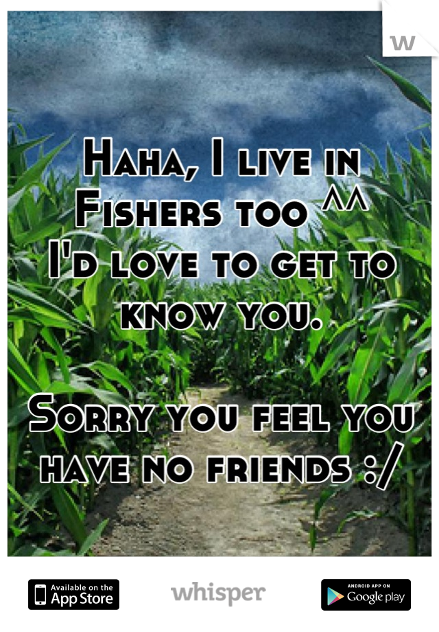 Haha, I live in Fishers too ^^ 
I'd love to get to know you.

Sorry you feel you have no friends :/