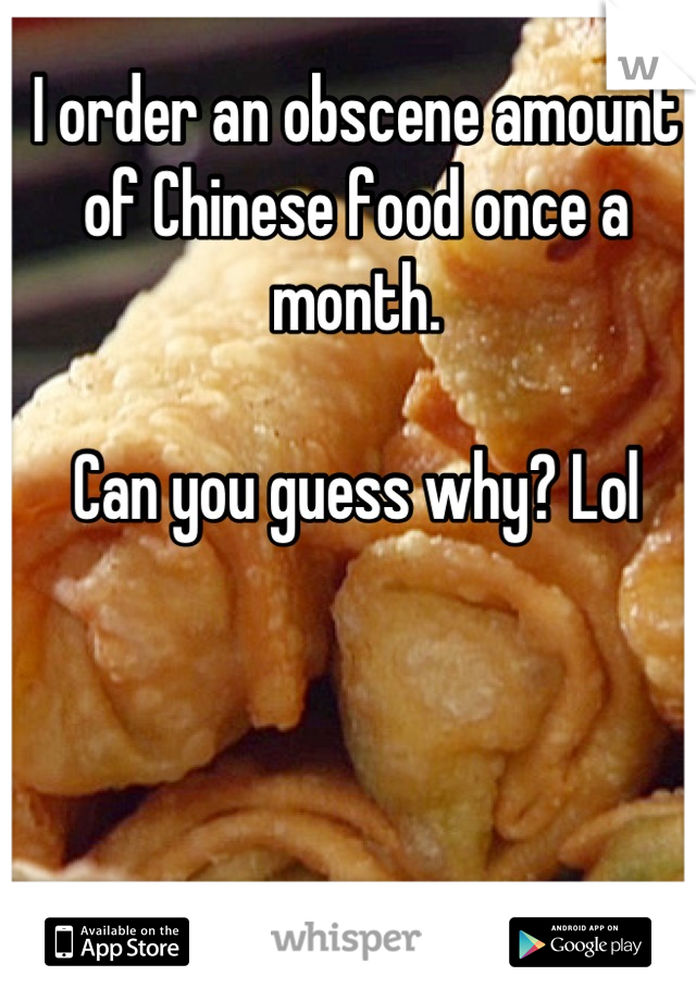 I order an obscene amount of Chinese food once a month. 

Can you guess why? Lol