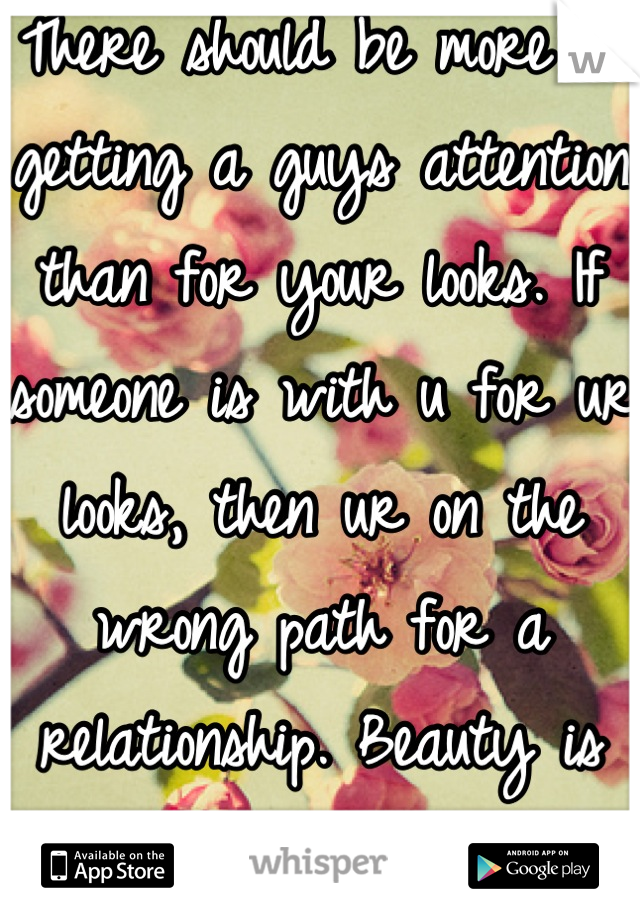 There should be more to getting a guys attention than for your looks. If someone is with u for ur looks, then ur on the wrong path for a relationship. Beauty is found within yourself! 