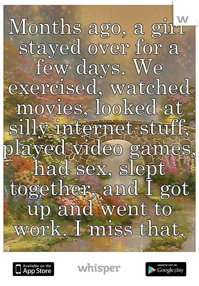 Months ago, a girl stayed over for a few days. We exercised, watched movies, looked at silly internet stuff, played video games, had sex, slept together, and I got up and went to work. I miss that.