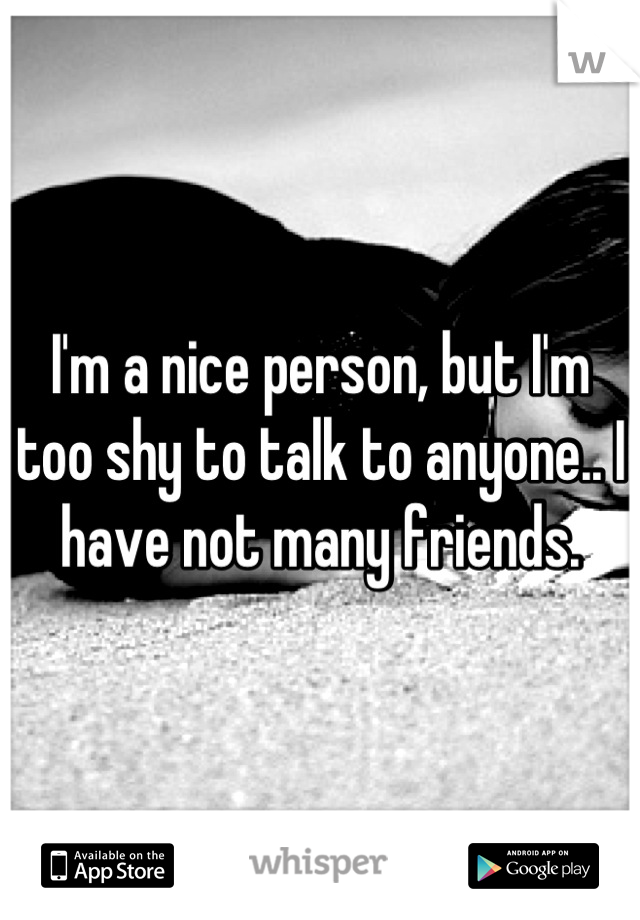 I'm a nice person, but I'm too shy to talk to anyone.. I have not many friends.