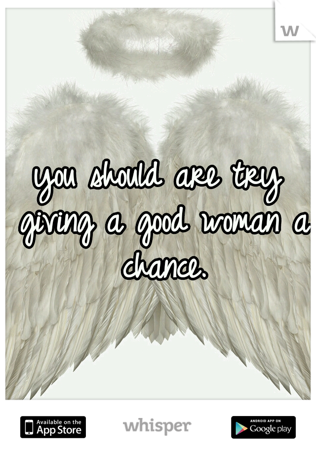 you should are try giving a good woman a chance.