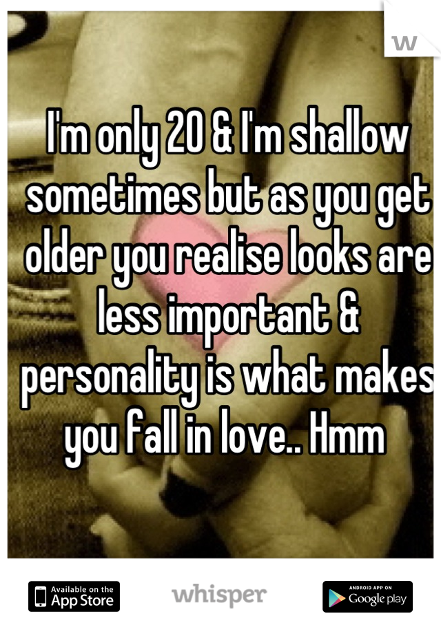 I'm only 20 & I'm shallow sometimes but as you get older you realise looks are less important & personality is what makes you fall in love.. Hmm 
