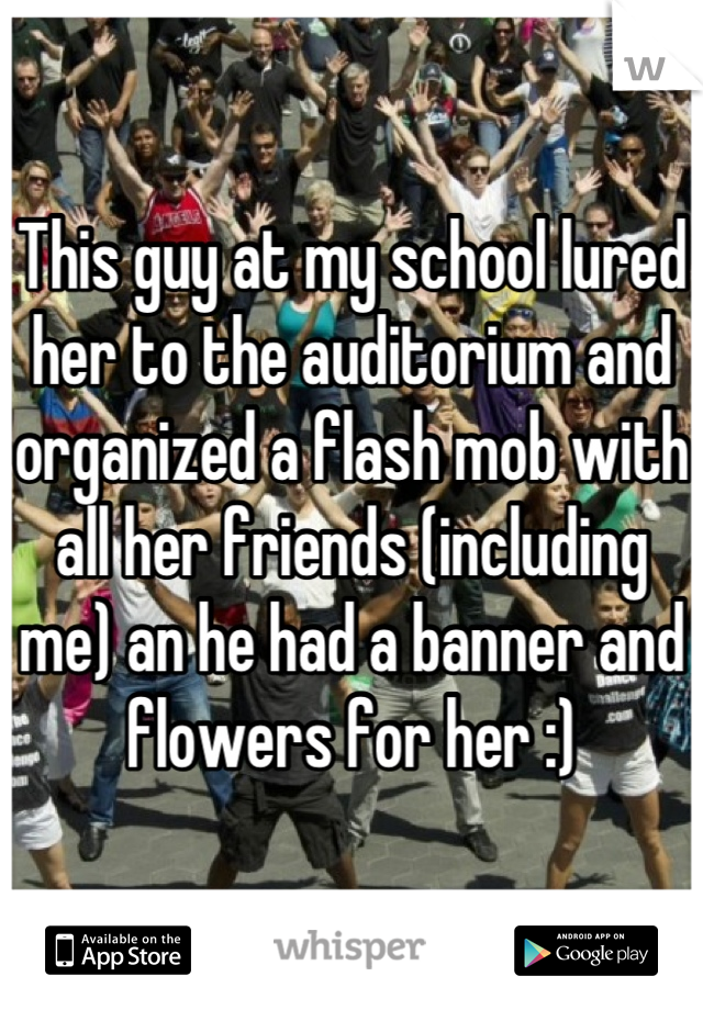 This guy at my school lured her to the auditorium and organized a flash mob with all her friends (including me) an he had a banner and flowers for her :)