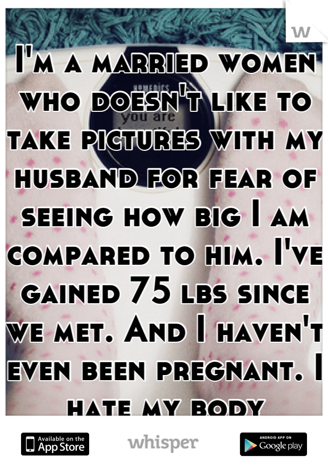 I'm a married women who doesn't like to take pictures with my husband for fear of seeing how big I am compared to him. I've gained 75 lbs since we met. And I haven't even been pregnant. I hate my body
