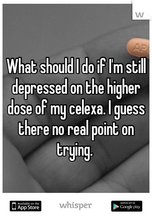 What should I do if I'm still depressed on the higher dose of my celexa. I guess there no real point on trying. 