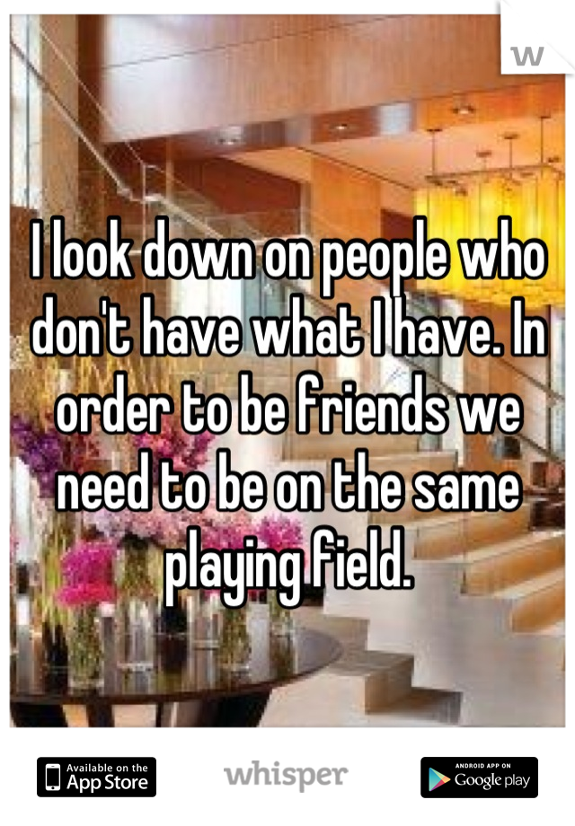 I look down on people who don't have what I have. In order to be friends we need to be on the same playing field.