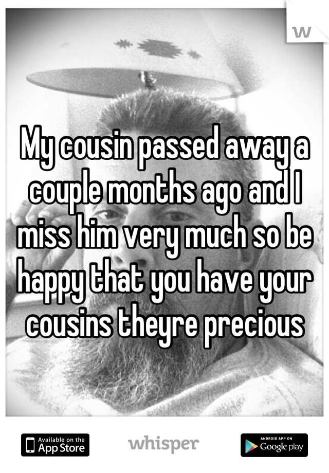 My cousin passed away a couple months ago and I miss him very much so be happy that you have your cousins theyre precious