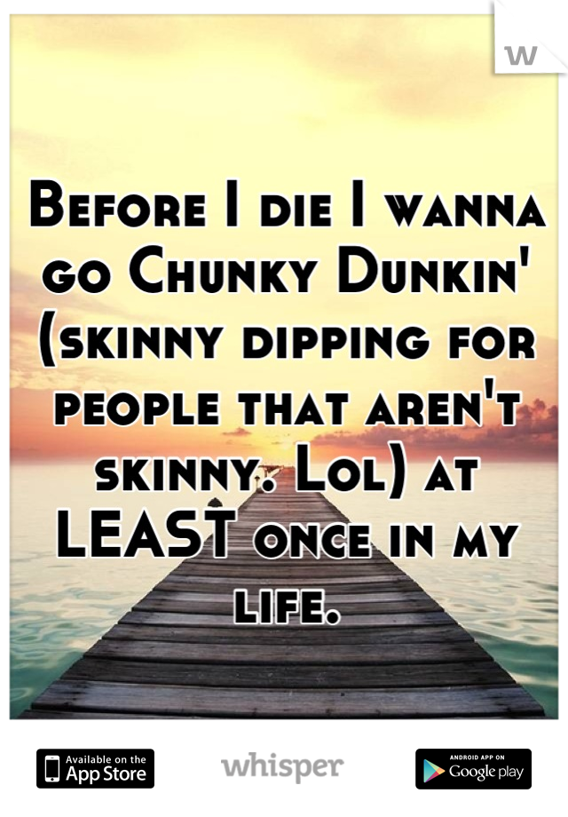 Before I die I wanna go Chunky Dunkin' (skinny dipping for people that aren't skinny. Lol) at LEAST once in my life.