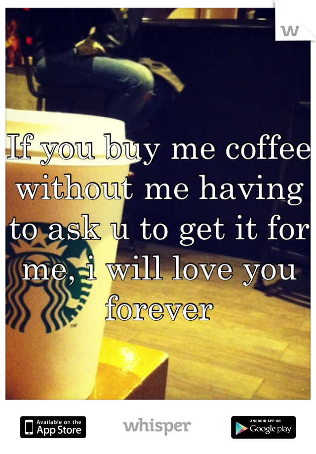 If you buy me coffee without me having to ask u to get it for me, i will love you forever