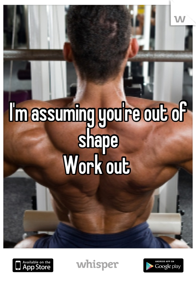 I'm assuming you're out of shape
Work out 