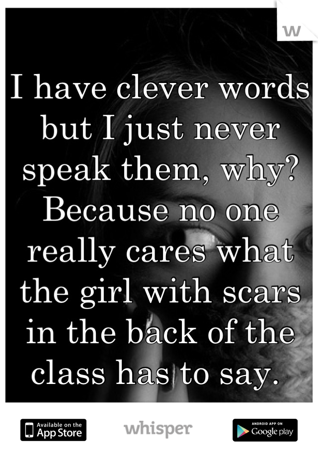 I have clever words but I just never speak them, why? Because no one really cares what the girl with scars in the back of the class has to say. 