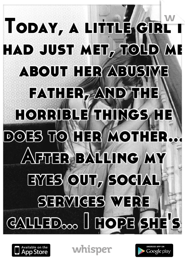Today, a little girl I had just met, told me about her abusive father, and the horrible things he does to her mother... After balling my eyes out, social services were called... I hope she's okay...<3