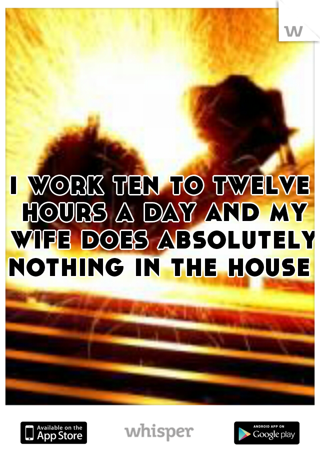 i work ten to twelve hours a day and my wife does absolutely nothing in the house 