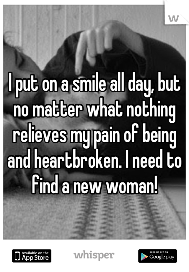 I put on a smile all day, but no matter what nothing relieves my pain of being and heartbroken. I need to find a new woman!