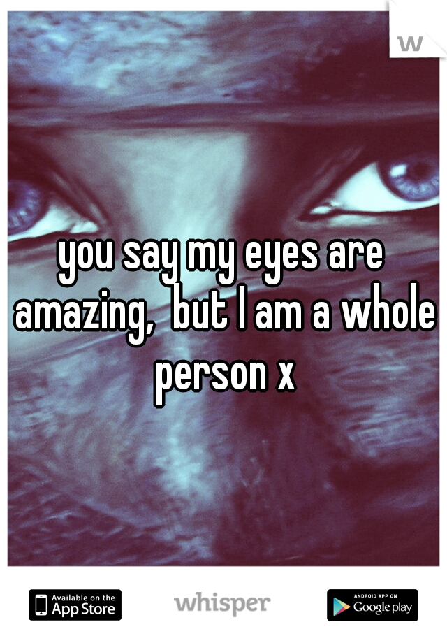 you say my eyes are amazing,  but I am a whole person x
